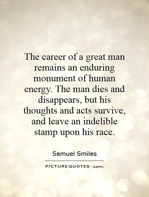 The career of a great man remains an enduring monument of human energy. The man dies and disappears, but his thoughts and acts survive, and leave an indelible stamp upon his race Picture Quote #1