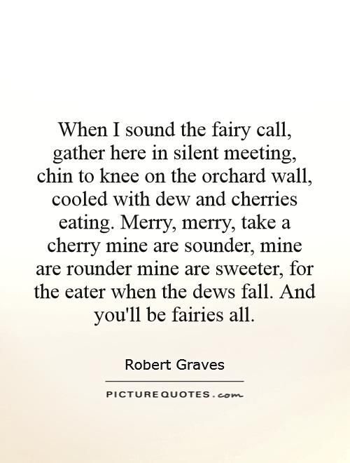 When I sound the fairy call, gather here in silent meeting, chin to knee on the orchard wall, cooled with dew and cherries eating. Merry, merry, take a cherry mine are sounder, mine are rounder mine are sweeter, for the eater when the dews fall. And you'll be fairies all Picture Quote #1