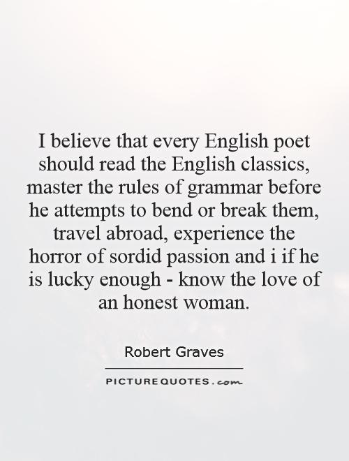 I believe that every English poet should read the English classics, master the rules of grammar before he attempts to bend or break them, travel abroad, experience the horror of sordid passion and i if he is lucky enough - know the love of an honest woman Picture Quote #1
