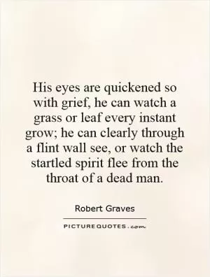 His eyes are quickened so with grief, he can watch a grass or leaf every instant grow; he can clearly through a flint wall see, or watch the startled spirit flee from the throat of a dead man Picture Quote #1