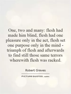 One, two and many: flesh had made him blind, flesh had one pleasure only in the act, flesh set one purpose only in the mind - triumph of flesh and afterwards to find still those same terrors wherewith flesh was racked Picture Quote #1