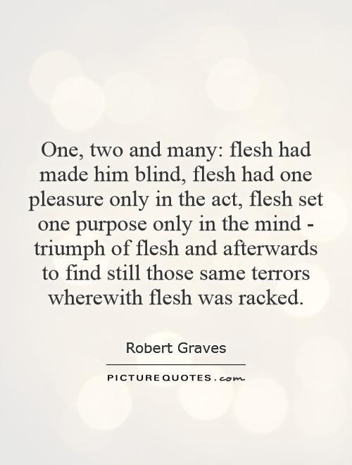 One, two and many: flesh had made him blind, flesh had one pleasure only in the act, flesh set one purpose only in the mind - triumph of flesh and afterwards to find still those same terrors wherewith flesh was racked Picture Quote #1