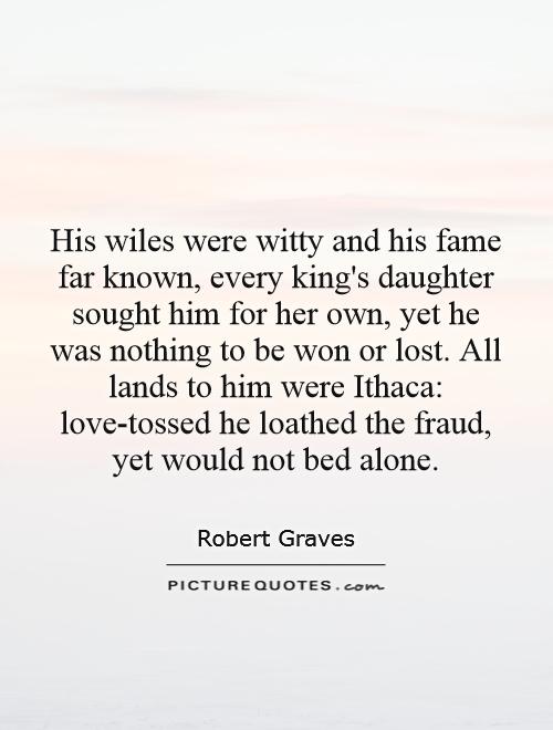 His wiles were witty and his fame far known, every king's daughter sought him for her own, yet he was nothing to be won or lost. All lands to him were Ithaca: love-tossed he loathed the fraud, yet would not bed alone Picture Quote #1