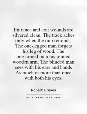 Entrance and exit wounds are silvered clean, The track aches only when the rain reminds. The one-legged man forgets his leg of wood, The one-armed man his jointed wooden arm. The blinded man sees with his ears and hands As much or more than once with both his eyes Picture Quote #1