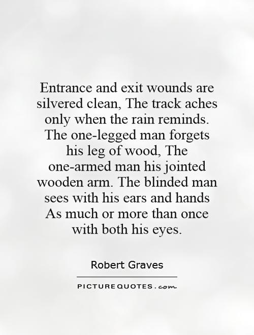 Entrance and exit wounds are silvered clean, The track aches only when the rain reminds. The one-legged man forgets his leg of wood, The one-armed man his jointed wooden arm. The blinded man sees with his ears and hands As much or more than once with both his eyes Picture Quote #1