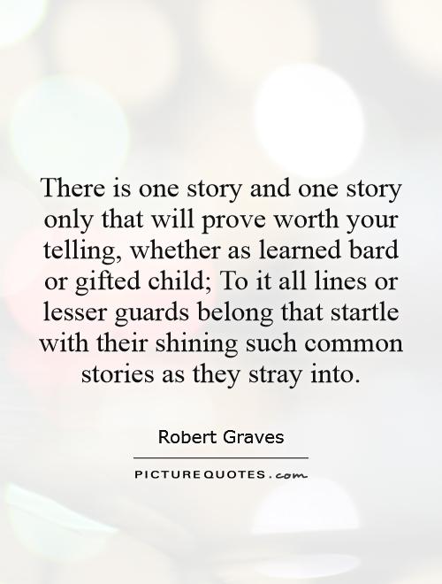 There is one story and one story only that will prove worth your telling, whether as learned bard or gifted child; To it all lines or lesser guards belong that startle with their shining such common stories as they stray into Picture Quote #1