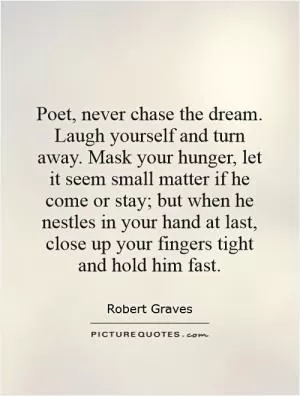 Poet, never chase the dream. Laugh yourself and turn away. Mask your hunger, let it seem small matter if he come or stay; but when he nestles in your hand at last, close up your fingers tight and hold him fast Picture Quote #1
