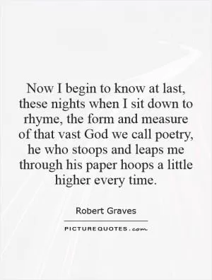 Now I begin to know at last, these nights when I sit down to rhyme, the form and measure of that vast God we call poetry, he who stoops and leaps me through his paper hoops a little higher every time Picture Quote #1
