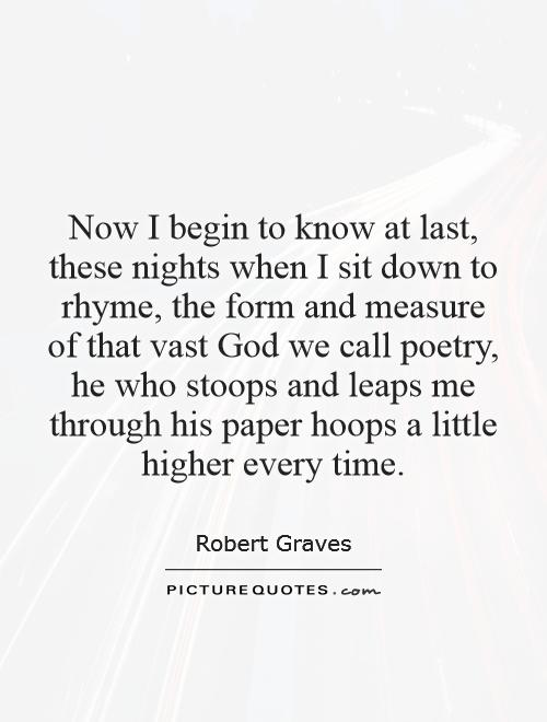 Now I begin to know at last, these nights when I sit down to rhyme, the form and measure of that vast God we call poetry, he who stoops and leaps me through his paper hoops a little higher every time Picture Quote #1