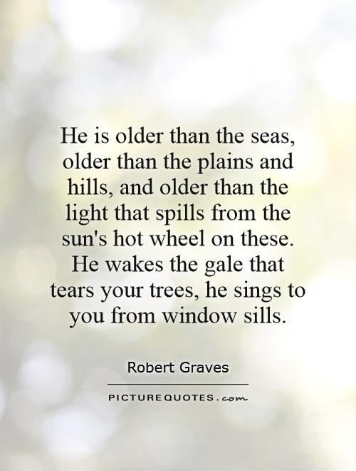 He is older than the seas, older than the plains and hills, and older than the light that spills from the sun's hot wheel on these. He wakes the gale that tears your trees, he sings to you from window sills Picture Quote #1