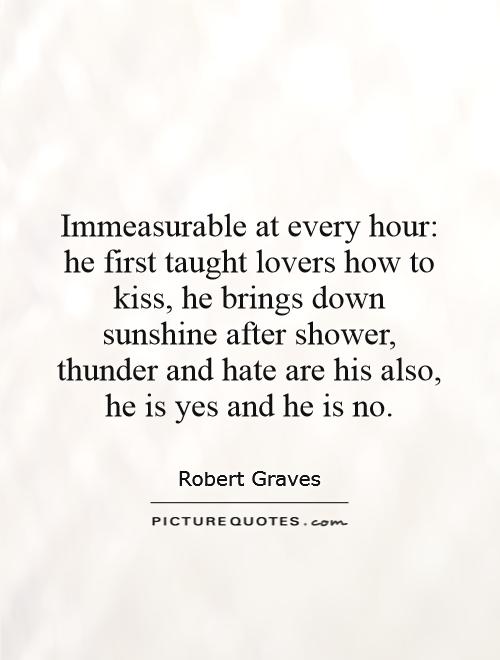 Immeasurable at every hour: he first taught lovers how to kiss, he brings down sunshine after shower, thunder and hate are his also, he is yes and he is no Picture Quote #1