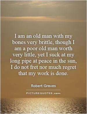 I am an old man with my bones very brittle, though I am a poor old man worth very little, yet I suck at my long pipe at peace in the sun, I do not fret nor much regret that my work is done Picture Quote #1