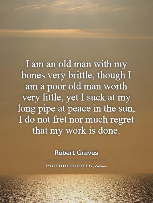 I am an old man with my bones very brittle, though I am a poor old man worth very little, yet I suck at my long pipe at peace in the sun, I do not fret nor much regret that my work is done Picture Quote #1