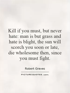 Kill if you must, but never hate: man is but grass and hate is blight, the sun will scorch you soon or late, die wholesome then, since you must fight Picture Quote #1