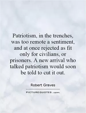 Patriotism, in the trenches, was too remote a sentiment, and at once rejected as fit only for civilians, or prisoners. A new arrival who talked patriotism would soon be told to cut it out Picture Quote #1