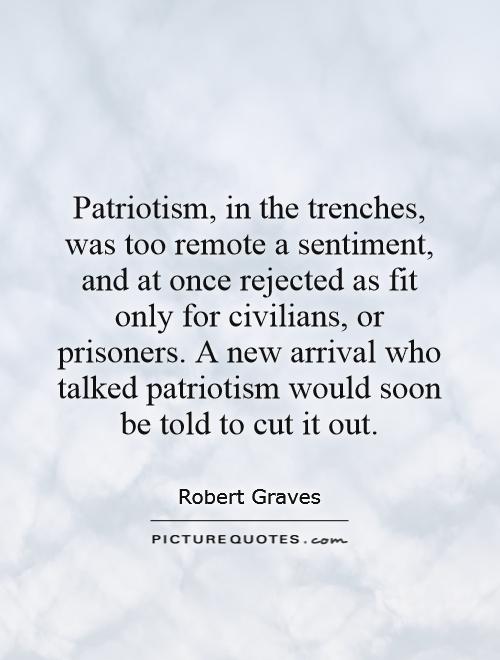 Patriotism, in the trenches, was too remote a sentiment, and at once rejected as fit only for civilians, or prisoners. A new arrival who talked patriotism would soon be told to cut it out Picture Quote #1