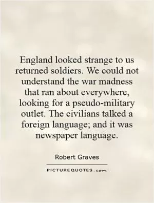 England looked strange to us returned soldiers. We could not understand the war madness that ran about everywhere, looking for a pseudo-military outlet. The civilians talked a foreign language; and it was newspaper language Picture Quote #1