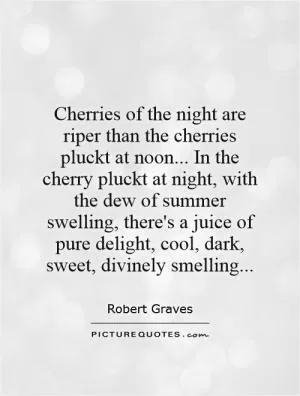Cherries of the night are riper than the cherries pluckt at noon... In the cherry pluckt at night, with the dew of summer swelling, there's a juice of pure delight, cool, dark, sweet, divinely smelling Picture Quote #1