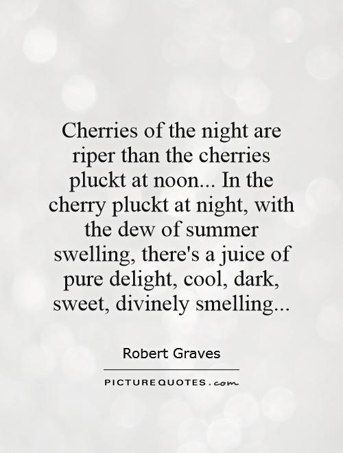 Cherries of the night are riper than the cherries pluckt at noon... In the cherry pluckt at night, with the dew of summer swelling, there's a juice of pure delight, cool, dark, sweet, divinely smelling Picture Quote #1
