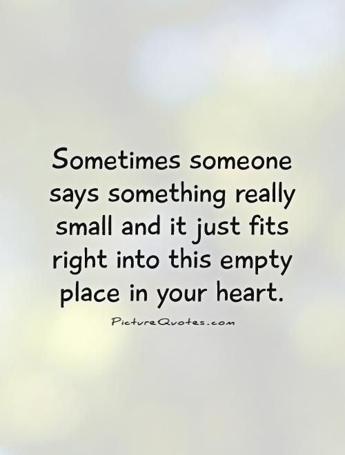 Sometimes someone says something really small and it just fits right into this empty place in your heart Picture Quote #1