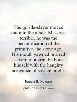 The gorilla-slayer moved out into the glade. Massive, terrible, he was the personification of the primitive, the stone age. His mouth yawned in a red cavern of a grin; he bore himself with the haughty arrogance of savage might Picture Quote #1