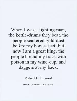 When I was a fighting-man, the kettle-drums they beat, the people scattered gold-dust before my horses feet; but now I am a great king, the people hound my track with poison in my wine-cup, and daggers at my back Picture Quote #1