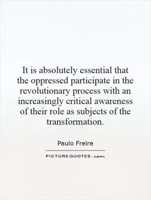 It is absolutely essential that the oppressed participate in the revolutionary process with an increasingly critical awareness of their role as subjects of the transformation Picture Quote #1