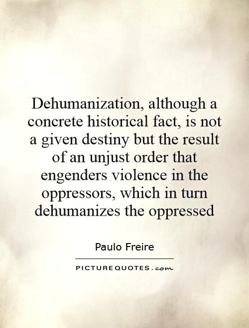 Dehumanization, although a concrete historical fact, is not a given destiny but the result of an unjust order that engenders violence in the oppressors, which in turn dehumanizes the oppressed Picture Quote #1