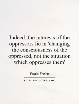 Indeed, the interests of the oppressors lie in 'changing the consciousness of the oppressed, not the situation which oppresses them' Picture Quote #1