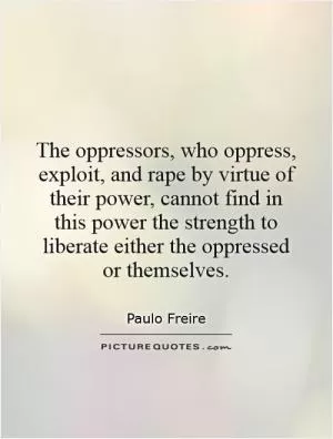 The oppressors, who oppress, exploit, and rape by virtue of their power, cannot find in this power the strength to liberate either the oppressed or themselves Picture Quote #1