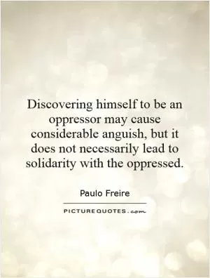 Discovering himself to be an oppressor may cause considerable anguish, but it does not necessarily lead to solidarity with the oppressed Picture Quote #1