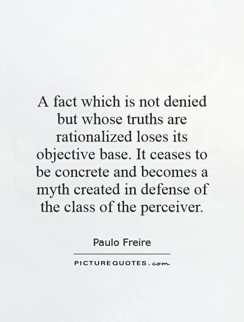 A fact which is not denied but whose truths are rationalized loses its objective base. It ceases to be concrete and becomes a myth created in defense of the class of the perceiver Picture Quote #1