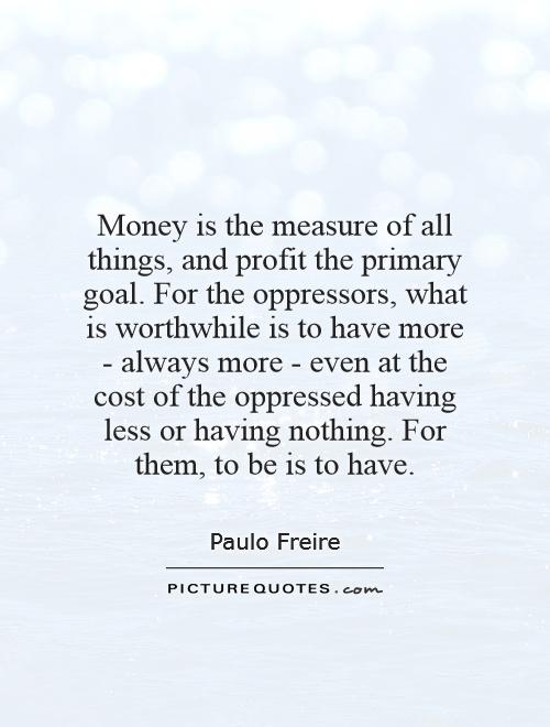 Money is the measure of all things, and profit the primary goal. For the oppressors, what is worthwhile is to have more - always more - even at the cost of the oppressed having less or having nothing. For them, to be is to have Picture Quote #1