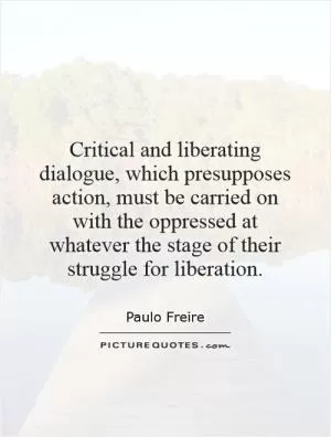 Critical and liberating dialogue, which presupposes action, must be carried on with the oppressed at whatever the stage of their struggle for liberation Picture Quote #1