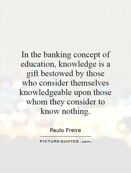 In the banking concept of education, knowledge is a gift bestowed by those who consider themselves knowledgeable upon those whom they consider to know nothing Picture Quote #1