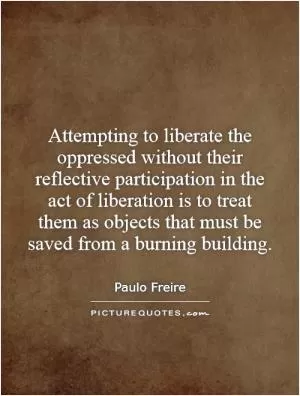 Attempting to liberate the oppressed without their reflective participation in the act of liberation is to treat them as objects that must be saved from a burning building Picture Quote #1