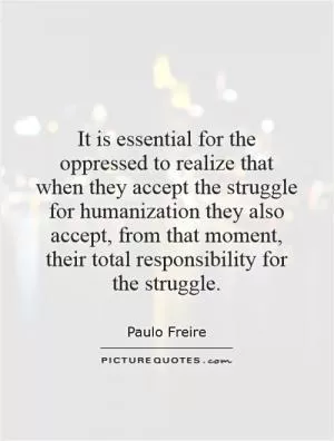 It is essential for the oppressed to realize that when they accept the struggle for humanization they also accept, from that moment, their total responsibility for the struggle Picture Quote #1