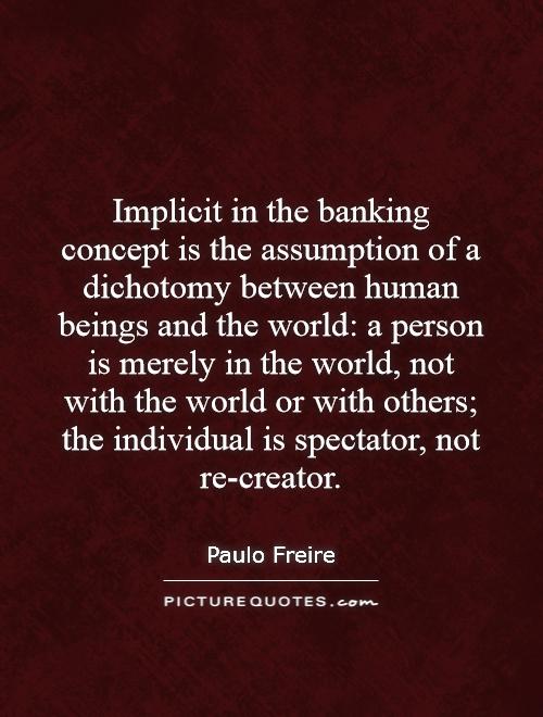 Implicit in the banking concept is the assumption of a dichotomy between human beings and the world: a person is merely in the world, not with the world or with others; the individual is spectator, not re-creator Picture Quote #1