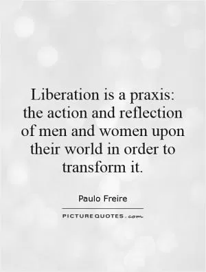 Liberation is a praxis: the action and reflection of men and women upon their world in order to transform it Picture Quote #1