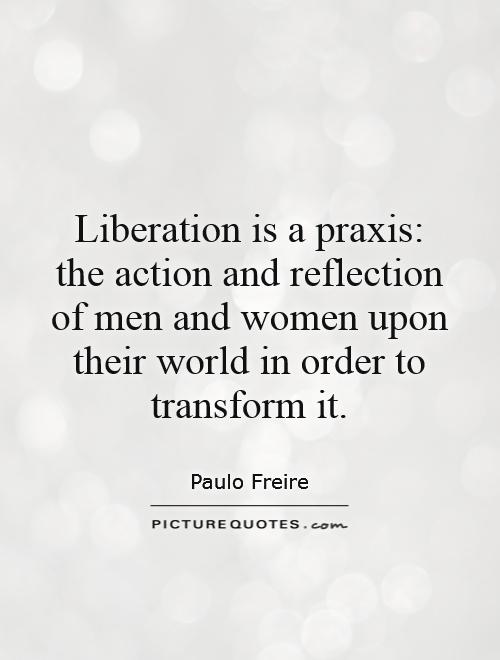 Liberation is a praxis: the action and reflection of men and women upon their world in order to transform it Picture Quote #1