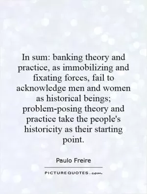 In sum: banking theory and practice, as immobilizing and fixating forces, fail to acknowledge men and women as historical beings; problem-posing theory and practice take the people's historicity as their starting point Picture Quote #1