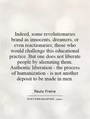 Indeed, some revolutionaries brand as innocents, dreamers, or even reactionaries; those who would challenge this educational practice. But one does not liberate people by alienating them. Authentic liberation - the process of humanization - is not another deposit to be made in men Picture Quote #1