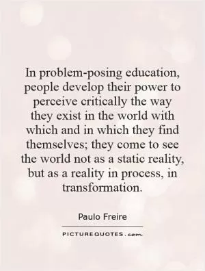 In problem-posing education, people develop their power to perceive critically the way they exist in the world with which and in which they find themselves; they come to see the world not as a static reality, but as a reality in process, in transformation Picture Quote #1