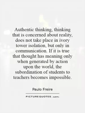 Authentic thinking, thinking that is concerned about reality, does not take place in ivory tower isolation, but only in communication. If it is true that thought has meaning only when generated by action upon the world, the subordination of students to teachers becomes impossible Picture Quote #1