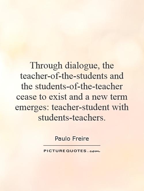 Through dialogue, the teacher-of-the-students and the students-of-the-teacher cease to exist and a new term emerges: teacher-student with students-teachers Picture Quote #1