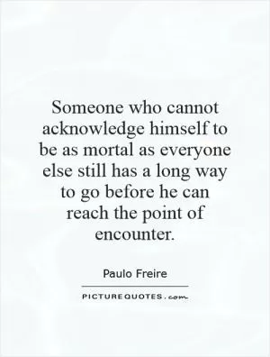Someone who cannot acknowledge himself to be as mortal as everyone else still has a long way to go before he can reach the point of encounter Picture Quote #1