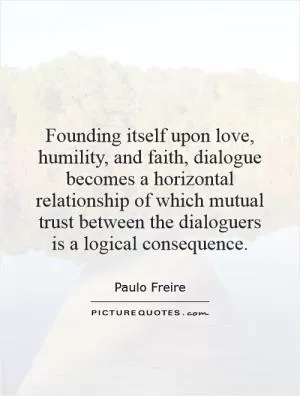 Founding itself upon love, humility, and faith, dialogue becomes a horizontal relationship of which mutual trust between the dialoguers is a logical consequence Picture Quote #1