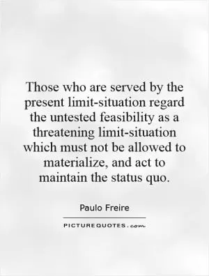 Those who are served by the present limit-situation regard the untested feasibility as a threatening limit-situation which must not be allowed to materialize, and act to maintain the status quo Picture Quote #1