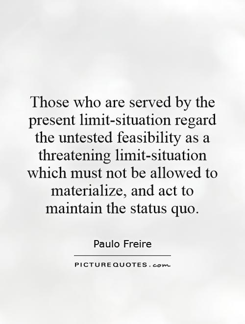 Those who are served by the present limit-situation regard the untested feasibility as a threatening limit-situation which must not be allowed to materialize, and act to maintain the status quo Picture Quote #1