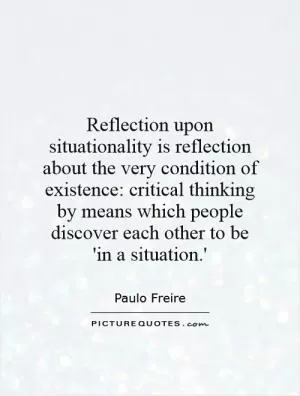 Reflection upon situationality is reflection about the very condition of existence: critical thinking by means which people discover each other to be 'in a situation.' Picture Quote #1